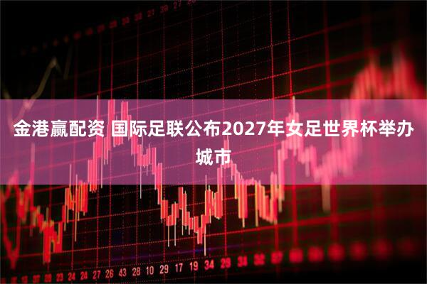 金港赢配资 国际足联公布2027年女足世界杯举办城市