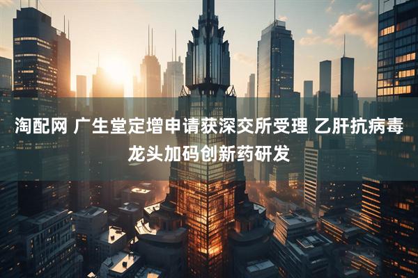淘配网 广生堂定增申请获深交所受理 乙肝抗病毒龙头加码创新药研发