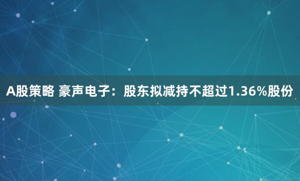 A股策略 豪声电子：股东拟减持不超过1.36%股份