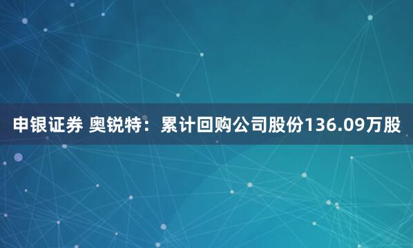 申银证券 奥锐特：累计回购公司股份136.09万股