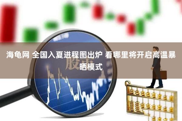 海龟网 全国入夏进程图出炉 看哪里将开启高温暴晒模式