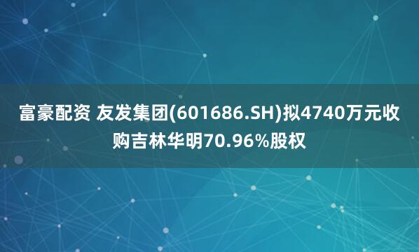 富豪配资 友发集团(601686.SH)拟4740万元收购吉林华明70.96%股权