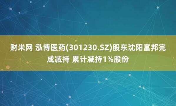 财米网 泓博医药(301230.SZ)股东沈阳富邦完成减持 累计减持1%股份
