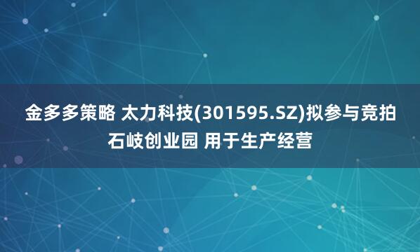 金多多策略 太力科技(301595.SZ)拟参与竞拍石岐创业园 用于生产经营