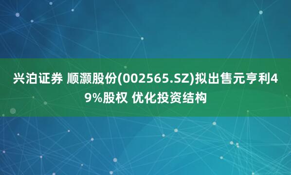 兴泊证券 顺灏股份(002565.SZ)拟出售元亨利49%股权 优化投资结构