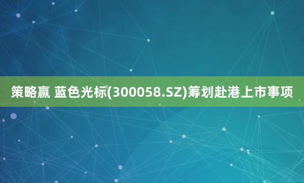 策略赢 蓝色光标(300058.SZ)筹划赴港上市事项