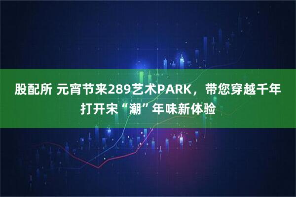 股配所 元宵节来289艺术PARK，带您穿越千年打开宋“潮”年味新体验