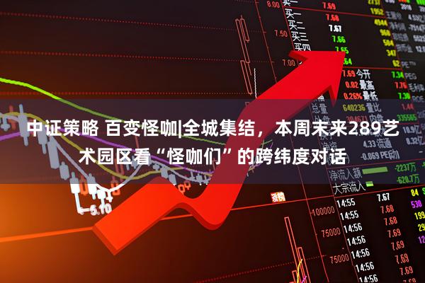 中证策略 百变怪咖|全城集结，本周末来289艺术园区看“怪咖们”的跨纬度对话