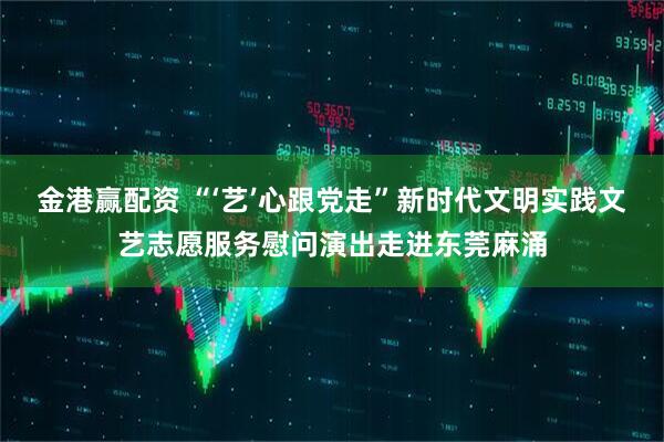金港赢配资 “‘艺’心跟党走”新时代文明实践文艺志愿服务慰问演出走进东莞麻涌