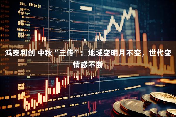 鸿泰利创 中秋“三传”：地域变明月不变，世代变情感不断