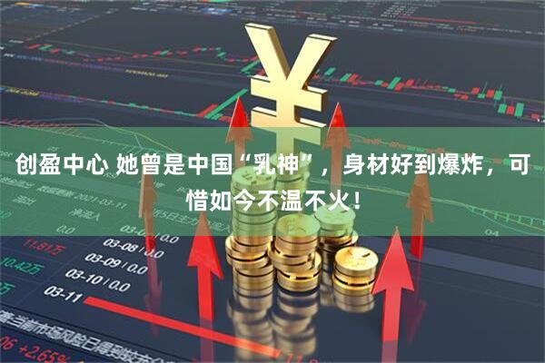 创盈中心 她曾是中国“乳神”，身材好到爆炸，可惜如今不温不火！