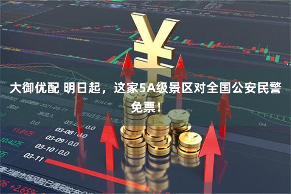 大御优配 明日起，这家5A级景区对全国公安民警免票！