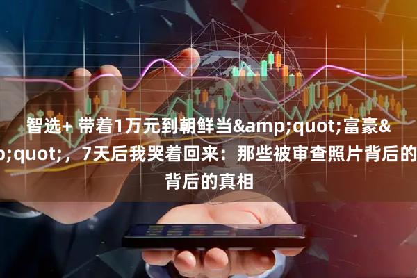 智选+ 带着1万元到朝鲜当&quot;富豪&quot;，7天后我哭着回来：那些被审查照片背后的真相