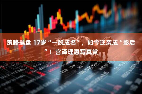 策略操盘 17岁“一脱成名”，如今逆袭成“影后”！宫泽理惠写真赏