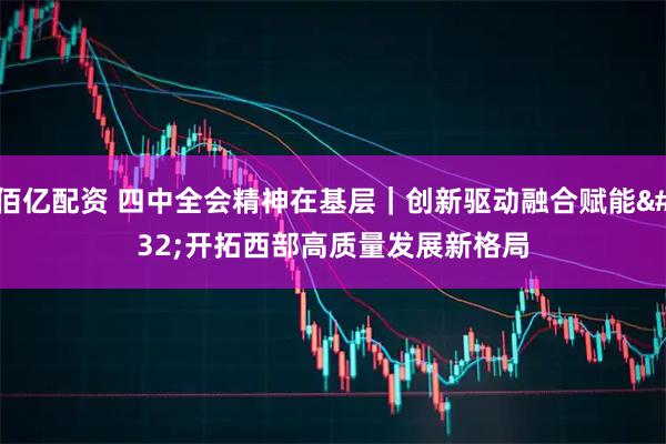 佰亿配资 四中全会精神在基层｜创新驱动融合赋能 开拓西部高质量发展新格局