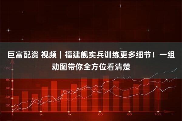 巨富配资 视频｜福建舰实兵训练更多细节！一组动图带你全方位看清楚