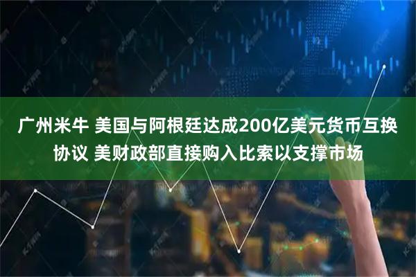 广州米牛 美国与阿根廷达成200亿美元货币互换协议 美财政部直接购入比索以支撑市场