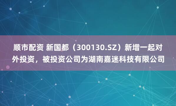 顺市配资 新国都（300130.SZ）新增一起对外投资，被投资公司为湖南嘉迷科技有限公司