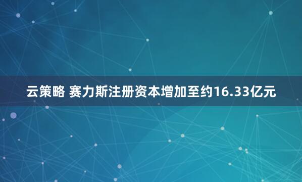 云策略 赛力斯注册资本增加至约16.33亿元