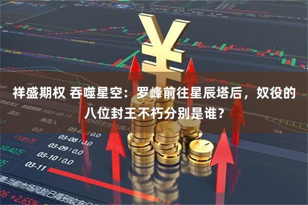 祥盛期权 吞噬星空：罗峰前往星辰塔后，奴役的八位封王不朽分别是谁？