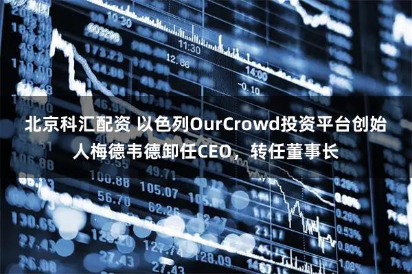 北京科汇配资 以色列OurCrowd投资平台创始人梅德韦德卸任CEO，转任董事长