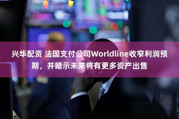 兴华配资 法国支付公司Worldline收窄利润预期，并暗示未来将有更多资产出售