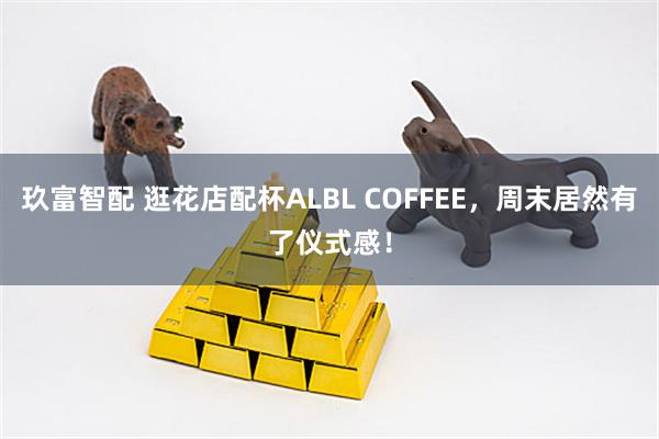 玖富智配 逛花店配杯ALBL COFFEE，周末居然有了仪式感！