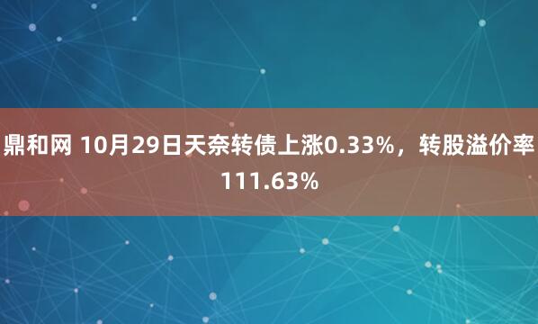 鼎和网 10月29日天奈转债上涨0.33%，转股溢价率111.63%