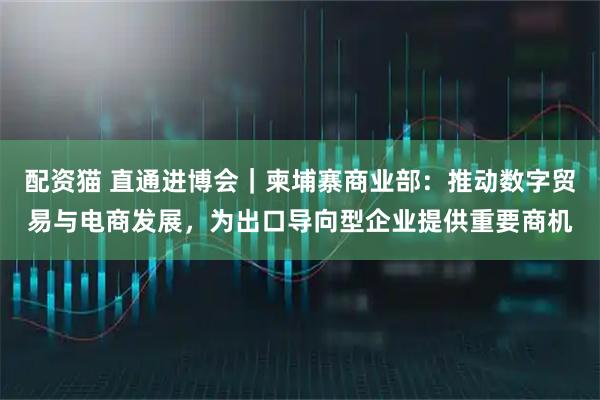 配资猫 直通进博会｜柬埔寨商业部：推动数字贸易与电商发展，为出口导向型企业提供重要商机