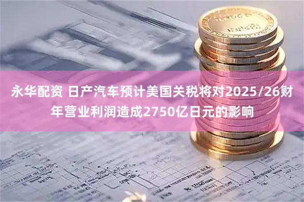 永华配资 日产汽车预计美国关税将对2025/26财年营业利润造成2750亿日元的影响