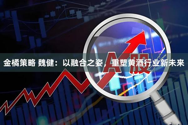 金橘策略 魏健：以融合之姿，重塑黄酒行业新未来