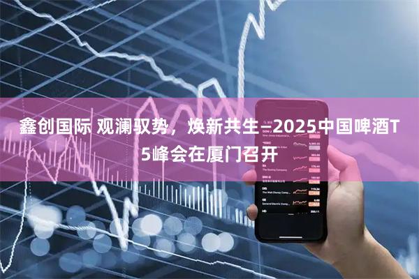 鑫创国际 观澜驭势，焕新共生—2025中国啤酒T5峰会在厦门召开