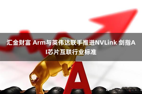 汇金财富 Arm与英伟达联手推进NVLink 剑指AI芯片互联行业标准