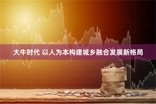 大牛时代 以人为本构建城乡融合发展新格局