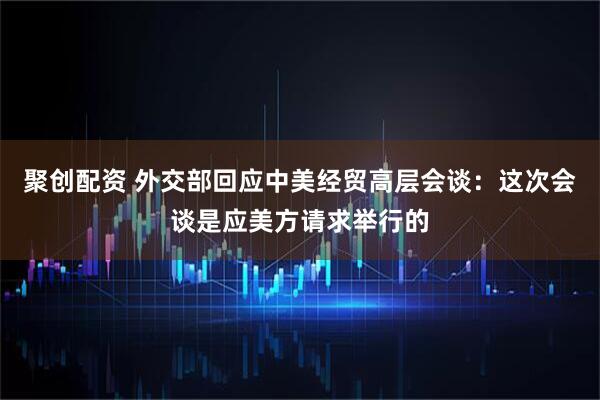 聚创配资 外交部回应中美经贸高层会谈：这次会谈是应美方请求举行的