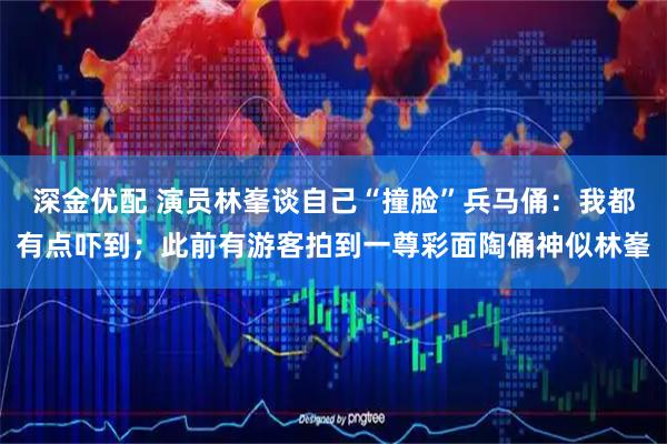 深金优配 演员林峯谈自己“撞脸”兵马俑：我都有点吓到；此前有游客拍到一尊彩面陶俑神似林峯
