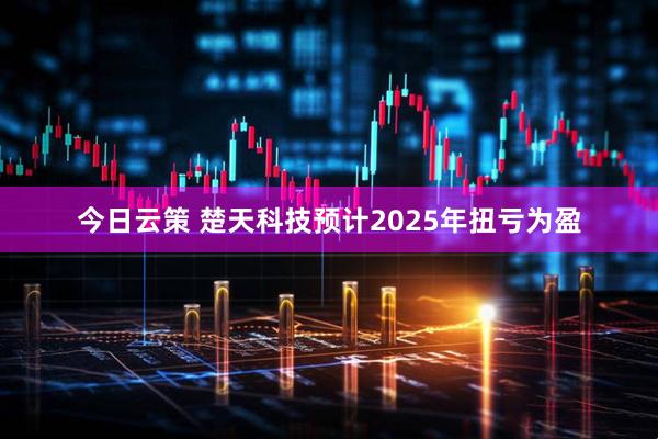今日云策 楚天科技预计2025年扭亏为盈