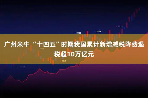 广州米牛 “十四五”时期我国累计新增减税降费退税超10万亿元