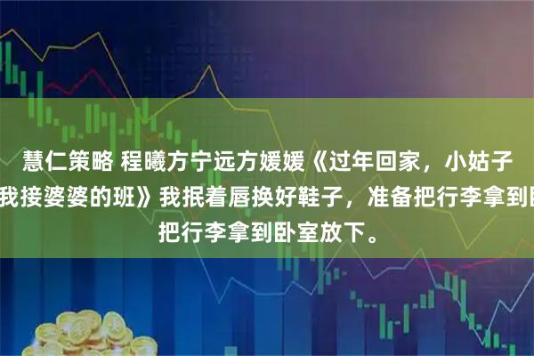 慧仁策略 程曦方宁远方媛媛《过年回家，小姑子想要调教我接婆婆的班》我抿着唇换好鞋子，准备把行李拿到卧室放下。