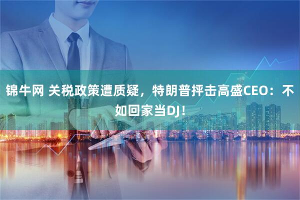 锦牛网 关税政策遭质疑，特朗普抨击高盛CEO：不如回家当DJ！