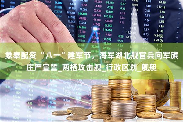 象泰配资 “八一”建军节，海军湖北舰官兵向军旗庄严宣誓_两栖攻击舰_行政区划_舰艇