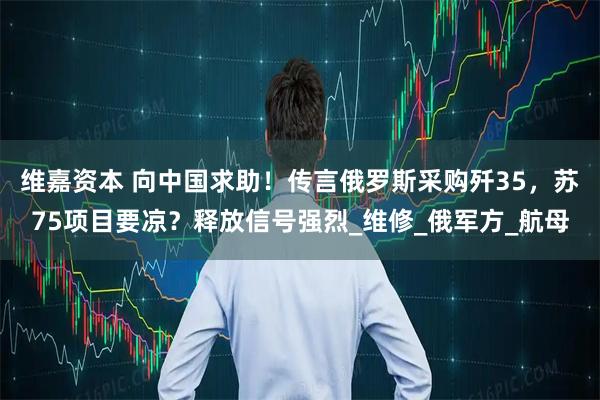 维嘉资本 向中国求助！传言俄罗斯采购歼35，苏75项目要凉？释放信号强烈_维修_俄军方_航母