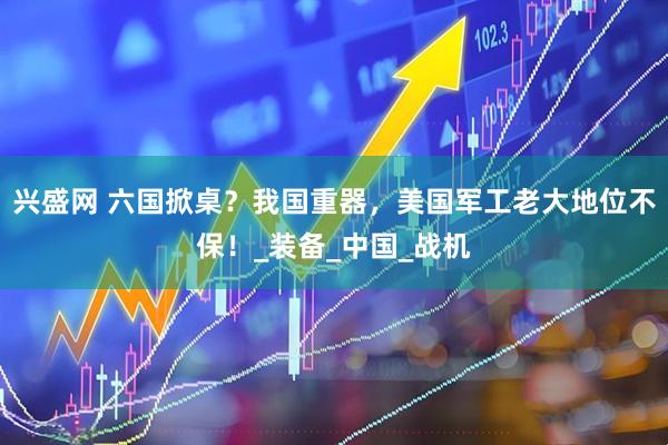 兴盛网 六国掀桌？我国重器，美国军工老大地位不保！_装备_中国_战机