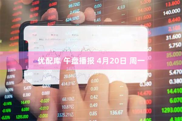 优配库 午盘播报 4月20日 周一