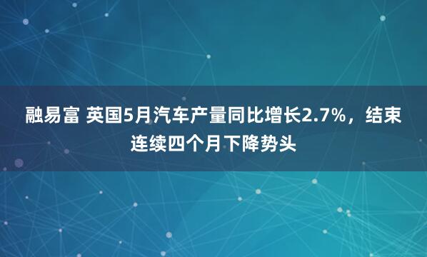 融易富 英国5月汽车产量同比增长2.7%，结束连续四个月下降势头