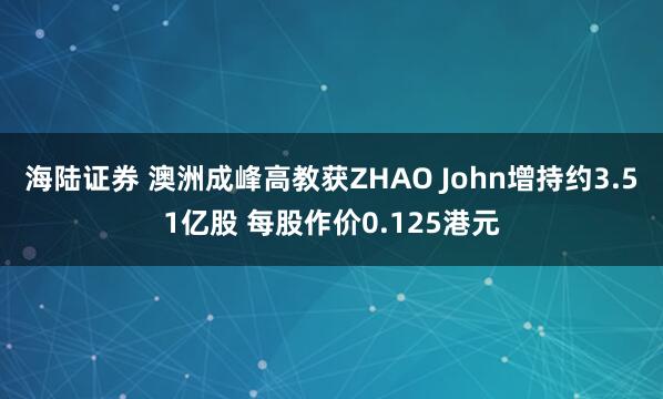 海陆证券 澳洲成峰高教获ZHAO John增持约3.51亿股 每股作价0.125港元