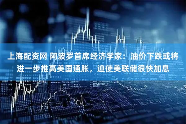 上海配资网 阿波罗首席经济学家：油价下跌或将进一步推高美国通胀，迫使美联储很快加息