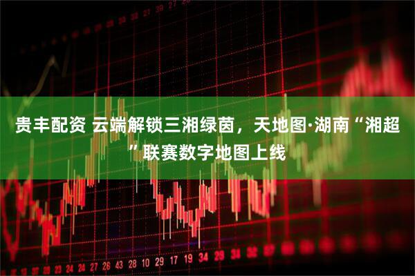 贵丰配资 云端解锁三湘绿茵，天地图·湖南“湘超”联赛数字地图上线